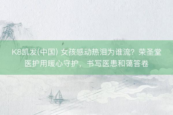 K8凯发(中国) 女孩感动热泪为谁流？荣圣堂医护用暖心守护，书写医患和蔼答卷