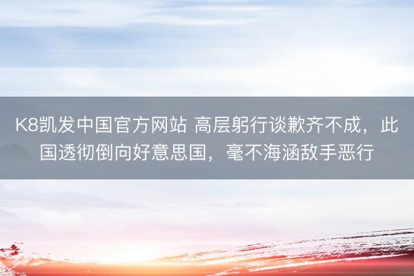 K8凯发中国官方网站 高层躬行谈歉齐不成，此国透彻倒向好意思国，毫不海涵敌手恶行