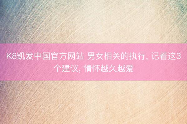 K8凯发中国官方网站 男女相关的执行， 记着这3个建议， 情怀越久越爱