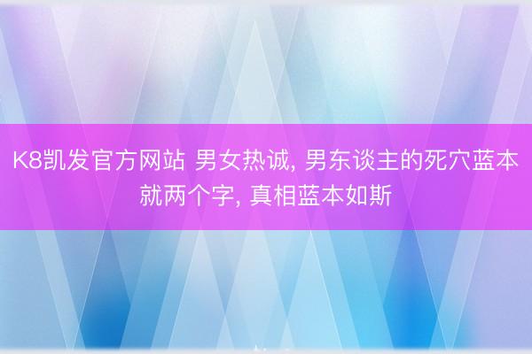 K8凯发官方网站 男女热诚， 男东谈主的死穴蓝本就两个字， 真相蓝本如斯