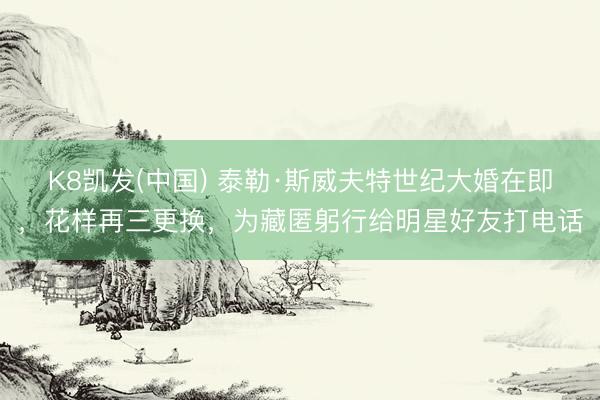 K8凯发(中国) 泰勒·斯威夫特世纪大婚在即，花样再三更换，为藏匿躬行给明星好友打电话