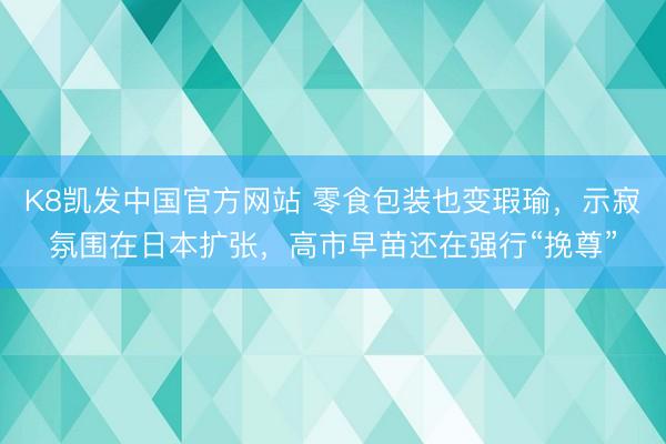 K8凯发中国官方网站 零食包装也变瑕瑜，示寂氛围在日本扩张，高市早苗还在强行“挽尊”
