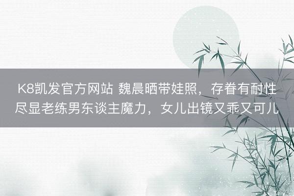 K8凯发官方网站 魏晨晒带娃照,存眷有耐性尽显老练男东谈主魔力,女儿出镜又乖又可儿