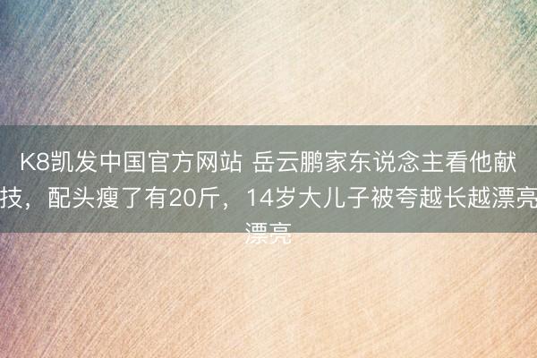 K8凯发中国官方网站 岳云鹏家东说念主看他献技，配头瘦了有20斤，14岁大儿子被夸越长越漂亮