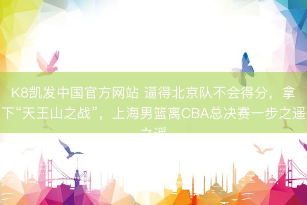 K8凯发中国官方网站 逼得北京队不会得分，拿下“天王山之战”，上海男篮离CBA总决赛一步之遥
