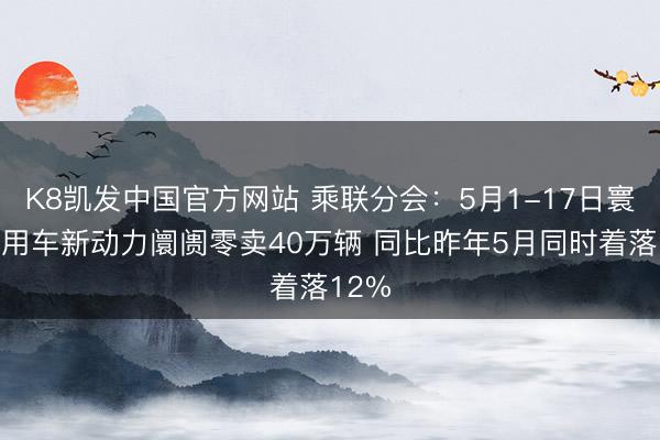 K8凯发中国官方网站 乘联分会：5月1-17日寰宇乘用车新动力阛阓零卖40万辆 同比昨年5月同时着落12%