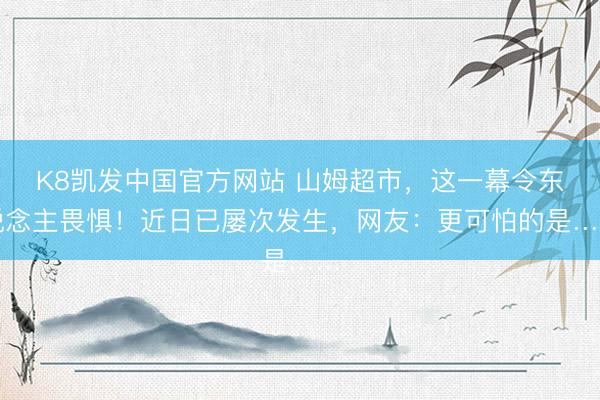 K8凯发中国官方网站 山姆超市，这一幕令东说念主畏惧！近日已屡次发生，网友：更可怕的是……