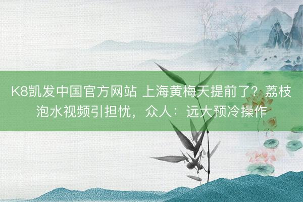 K8凯发中国官方网站 上海黄梅天提前了？荔枝泡水视频引担忧，众人：远大预冷操作