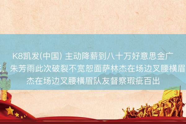 K8凯发(中国) 主动降薪到八十万好意思金广东队大门照样焊死，朱芳雨此次破裂不宽恕面萨林杰在场边叉腰横眉队友督察瑕疵百出