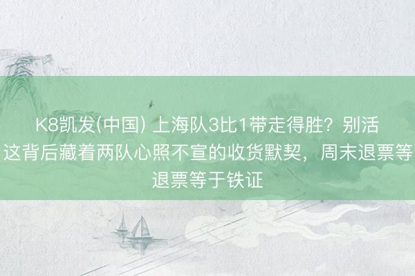 K8凯发(中国) 上海队3比1带走得胜？别活泼了，这背后藏着两队心照不宣的收货默契，周末退票等于铁证