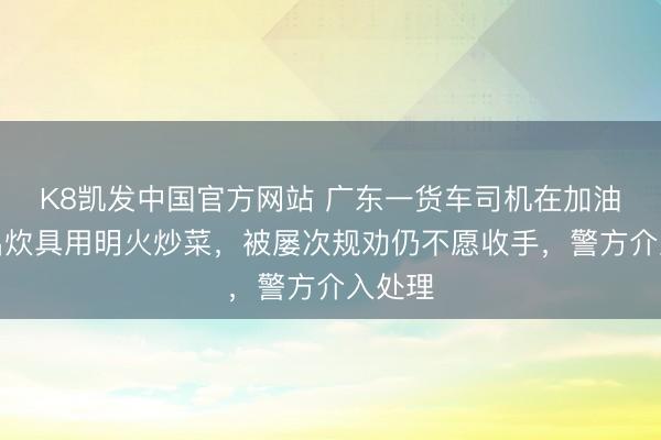 K8凯发中国官方网站 广东一货车司机在加油站拿出炊具用明火炒菜，被屡次规劝仍不愿收手，警方介入处理