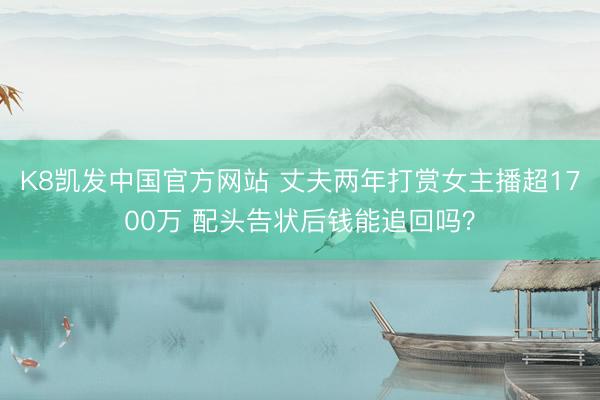 K8凯发中国官方网站 丈夫两年打赏女主播超1700万 配头告状后钱能追回吗？