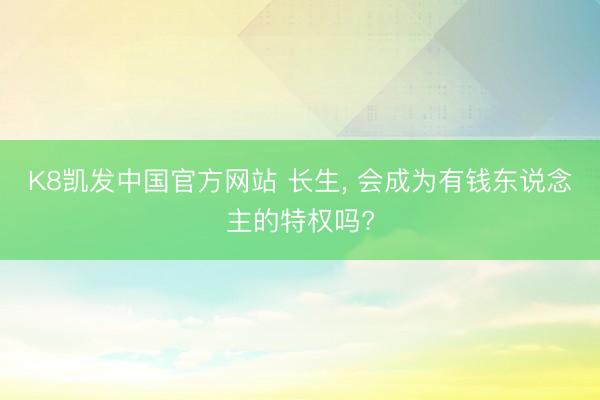K8凯发中国官方网站 长生, 会成为有钱东说念主的特权吗?