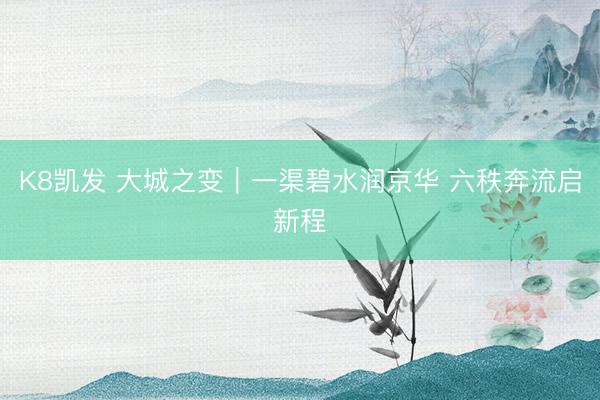 K8凯发 大城之变｜一渠碧水润京华 六秩奔流启新程