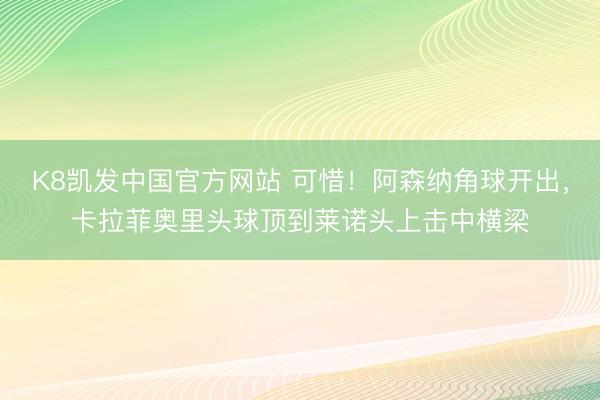 K8凯发中国官方网站 可惜！阿森纳角球开出，卡拉菲奥里头球顶到莱诺头上击中横梁