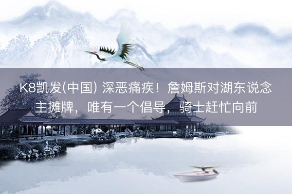 K8凯发(中国) 深恶痛疾！詹姆斯对湖东说念主摊牌，唯有一个倡导，骑士赶忙向前