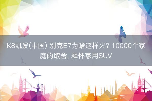 K8凯发(中国) 别克E7为啥这样火? 10000个家庭的取舍， 释怀家用SUV