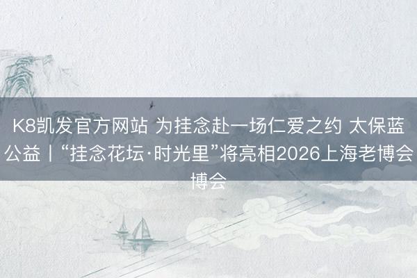 K8凯发官方网站 为挂念赴一场仁爱之约 太保蓝公益丨“挂念花坛·时光里”将亮相2026上海老博会