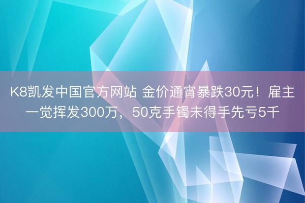 K8凯发中国官方网站 金价通宵暴跌30元！雇主一觉挥发300万，50克手镯未得手先亏5千