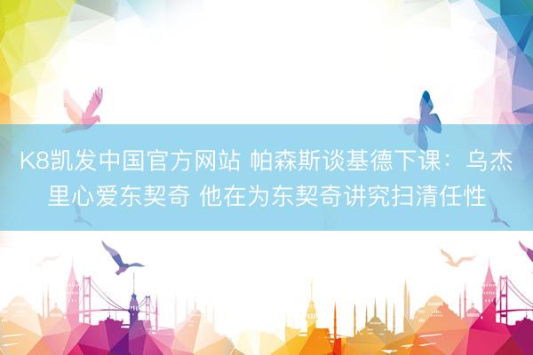 K8凯发中国官方网站 帕森斯谈基德下课：乌杰里心爱东契奇 他在为东契奇讲究扫清任性