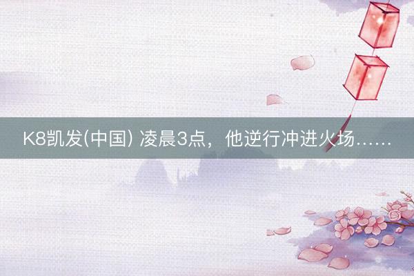 K8凯发(中国) 凌晨3点，他逆行冲进火场……