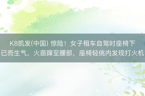 K8凯发(中国) 惊险！女子租车自驾时座椅下已而生气，火苗蹿至腰部，座椅轻佻内发现打火机