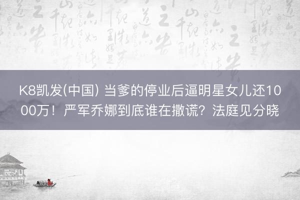 K8凯发(中国) 当爹的停业后逼明星女儿还1000万！严军乔娜到底谁在撒谎？法庭见分晓