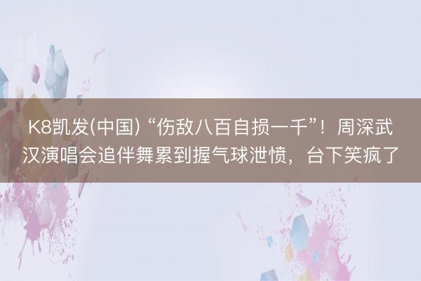 K8凯发(中国) “伤敌八百自损一千”！周深武汉演唱会追伴舞累到握气球泄愤，台下笑疯了