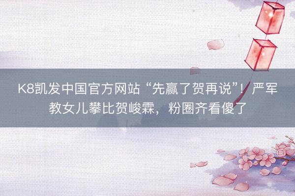 K8凯发中国官方网站 “先赢了贺再说”！严军教女儿攀比贺峻霖，粉圈齐看傻了
