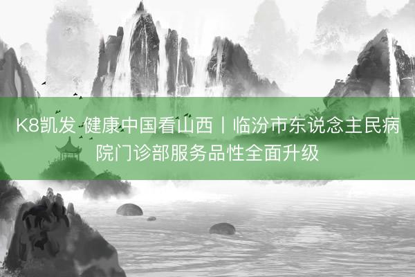 K8凯发 健康中国看山西丨临汾市东说念主民病院门诊部服务品性全面升级