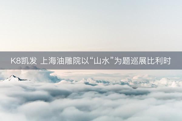 K8凯发 上海油雕院以“山水”为题巡展比利时