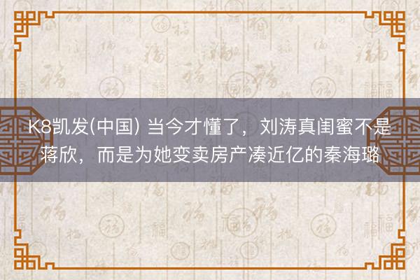 K8凯发(中国) 当今才懂了，刘涛真闺蜜不是蒋欣，而是为她变卖房产凑近亿的秦海璐
