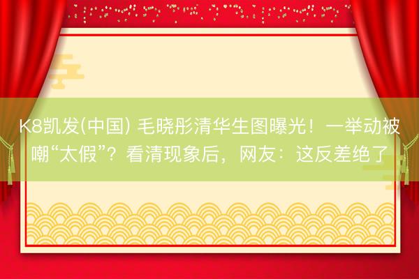 K8凯发(中国) 毛晓彤清华生图曝光!一举动被嘲“太假”?看清现象后,网友:这反差绝了