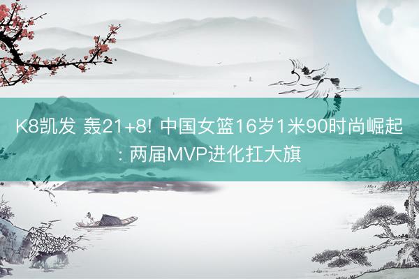 K8凯发 轰21+8! 中国女篮16岁1米90时尚崛起: 两届MVP进化扛大旗