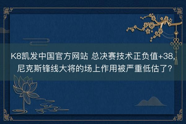 K8凯发中国官方网站 总决赛技术正负值+38， 尼克斯锋线大将的场上作用被严重低估了?