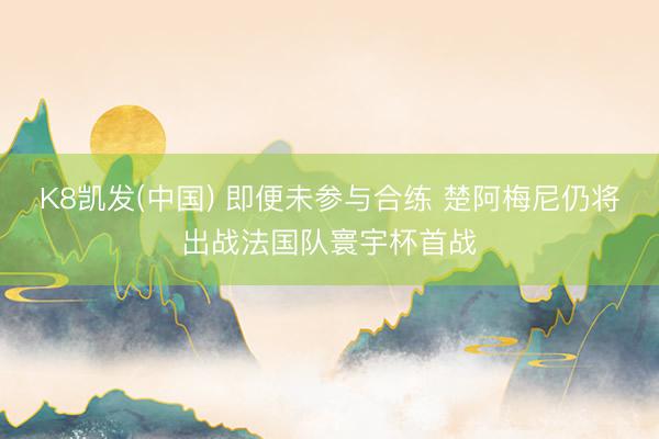 K8凯发(中国) 即便未参与合练 楚阿梅尼仍将出战法国队寰宇杯首战