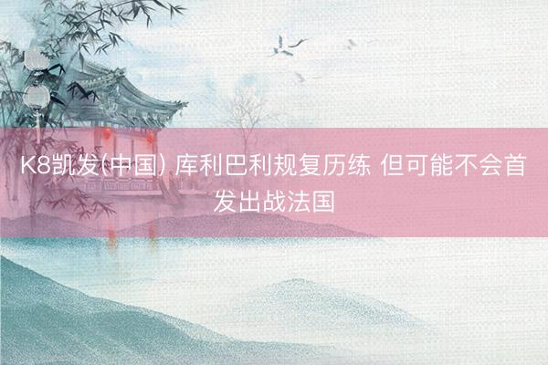 K8凯发(中国) 库利巴利规复历练 但可能不会首发出战法国