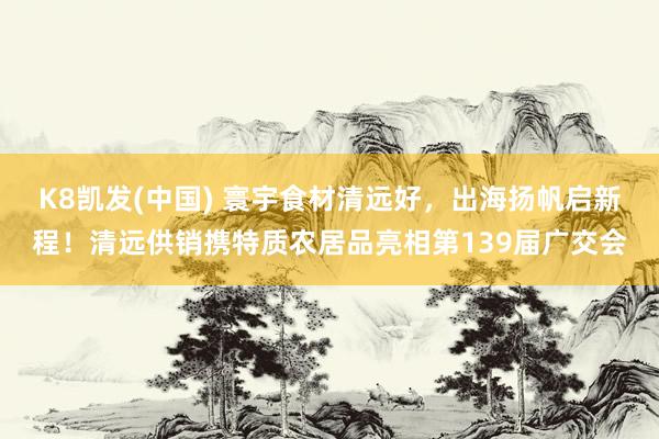 K8凯发(中国) 寰宇食材清远好，出海扬帆启新程！清远供销携特质农居品亮相第139届广交会
