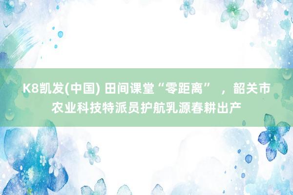 K8凯发(中国) 田间课堂“零距离”  ，韶关市农业科技特派员护航乳源春耕出产
