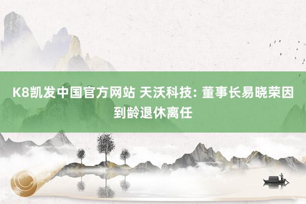 K8凯发中国官方网站 天沃科技: 董事长易晓荣因到龄退休离任