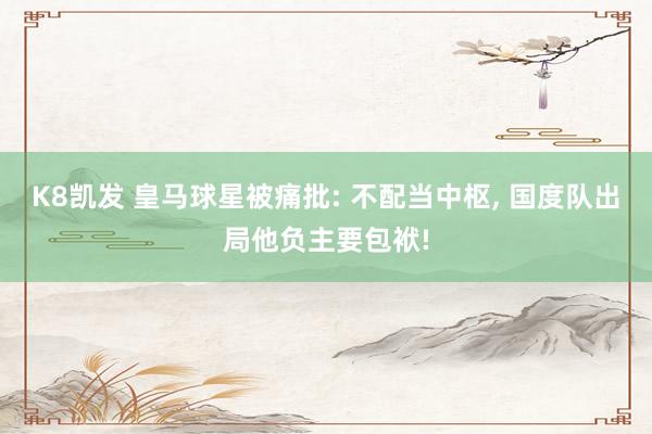 K8凯发 皇马球星被痛批: 不配当中枢, 国度队出局他负主要包袱!